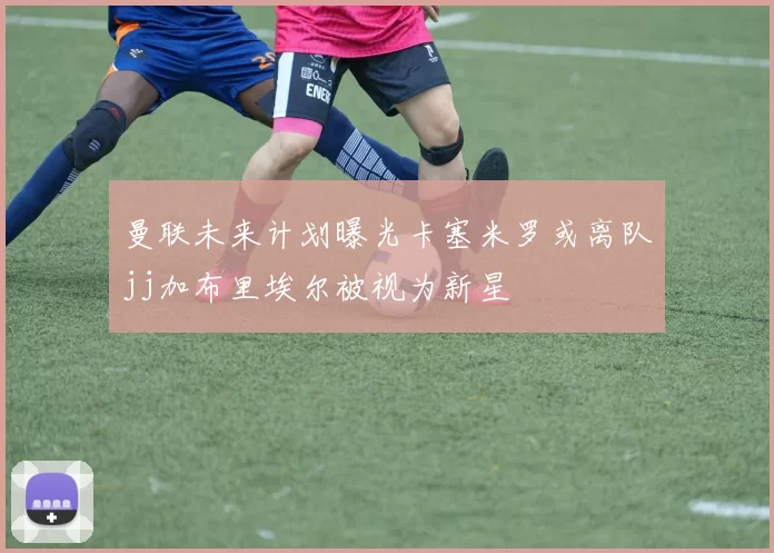 曼联未来计划曝光卡塞米罗或离队jj加布里埃尔被视为新星