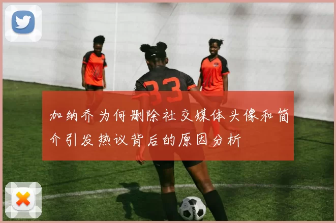 加纳乔为何删除社交媒体头像和简介引发热议背后的原因分析