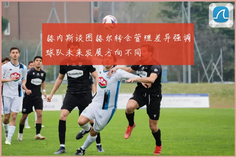 赫内斯谈图赫尔转会管理差异强调球队未来发展方向不同