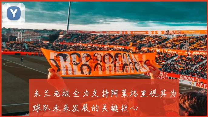 米兰老板全力支持阿莱格里视其为球队未来发展的关键核心