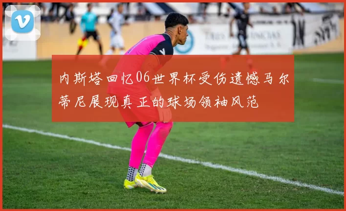 内斯塔回忆06世界杯受伤遗憾马尔蒂尼展现真正的球场领袖风范