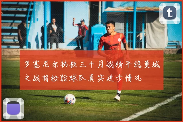 罗塞尼尔执教三个月战绩平稳曼城之战将检验球队真实进步情况