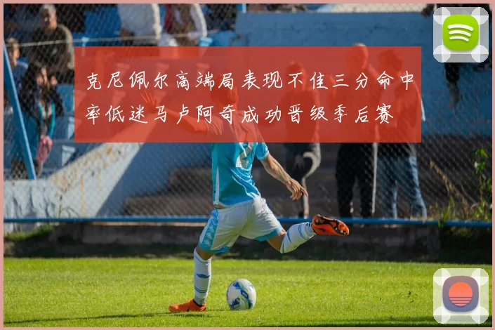 克尼佩尔高端局表现不佳三分命中率低迷马卢阿奇成功晋级季后赛