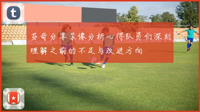 芬奇分享录像分析心得队员们深刻理解之前的不足与改进方向
