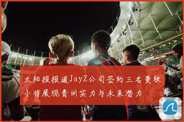 太阳报报道JayZ公司签约三名曼联小将展现青训实力与未来潜力