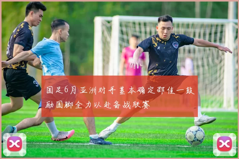 国足6月亚洲对手基本确定邵佳一鼓励国脚全力以赴备战联赛