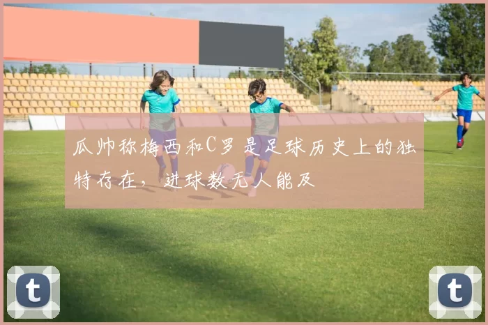 瓜帅称梅西和C罗是足球历史上的独特存在，进球数无人能及